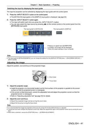 Page 41Chapter 3 Basic Operations —
 Projecting
ENGLISH - 41
Switching the input by displaying the input guide
The input for projection can be selected by displaying the input guide w\
ith the control panel.
1) Press the  button on the control panel.
 
f The [DETAILED] input guide or the 
[SIMPLE] input guide is displayed. (
x page 63)  
2) Press the  button again.
 
f The input will switch each time you press the  button.
 
f You can also select the input source by pressing 
qw on the remote control or the...