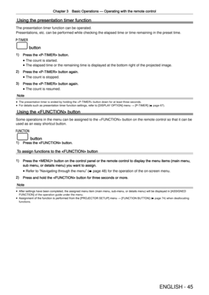 Page 45Chapter 3 Basic Operations —
 Operating with the remote control
ENGLISH - 45
Using the presentation timer function
The presentation timer function can be operated.
Presentations, etc. can be performed while checking the elapsed time or \
time remaining in the preset time.
 button
1) Press the  button.
 
f The count is started.
 
f The elapsed time or the remaining time is displayed at the bottom right \
of the projected image.
2) Press the  button again.
 
f The count is stopped.
3) Press the  button...