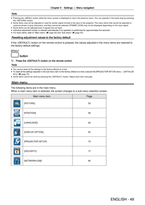Page 49Chapter 4 Settings —
 Menu navigation
ENGLISH - 49
Note
 
f Pressing the  button while the menu screen is displayed to return \
the previous menu. You can operate in the same way by pressing 
the  button.
 
f Some items may not be adjusted or used for certain signal formats to be \
input to the projector. The menu items that cannot be adjusted or 
used are shown in gray characters, and they cannot be selected. [FRAME L\
OCK] may not be displayed depending on the input signal.
 
f Some items can be...