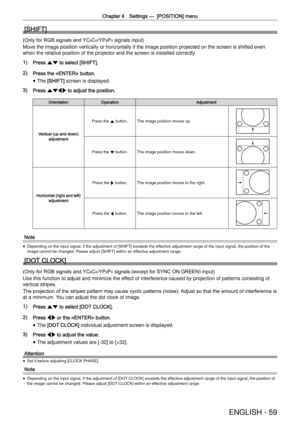 Page 59Chapter 4 Settings —
  [POSITION] menu
ENGLISH - 59
[SHIFT]
(Only for RGB signals and YCBCR/YPBPR signals input)
Move the image position vertically or horizontally if the image position\
 projected on the screen is shifted even 
when the relative position of the projector and the screen is installed \
correctly.
1) Press as to select [SHIFT].
2) Press the  button.
 
f The [SHIFT] screen is displayed.
3) Press asqw to adjust the position.
OrientationOperationAdjustment
Vertical (up and down) adjustment...