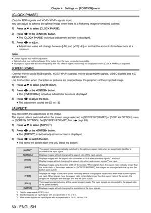 Page 60Chapter 4 Settings —
  [POSITION] menu
60 - ENGLISH
[CLOCK PHASE]
(Only for RGB signals and YCBCR/YPBPR signals input)
You can adjust to achieve an optimal image when there is a ﬂickering image or smeared outlines.
1) Press as to select [CLOCK PHASE].
2) Press qw or the  button.
 
f The [CLOCK PHASE] individual adjustment screen is displayed.
3) Press qw to adjust.
 
f Adjustment value will change between [-16] and [+16]. Adjust so that the amount of interference is at a 
minimum.
Note
 
f Certain...