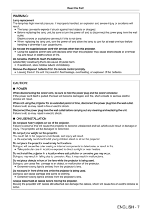 Page 7ENGLISH - 7
Read this ﬁrst!
WARNING:
Lamp replacement 
The lamp has high internal pressure. If improperly handled, an explosion\
 and severe injury or accidents will 
result. 
f The lamp can easily explode if struck against hard objects or dropped.
 
f Before replacing the lamp unit, be sure to turn the power off and to disconnect the power plug from the wall 
outlet.
Electric shocks or explosions can result if this is not done.
 
f When replacing the lamp unit, turn the power off and allow the lamp to...