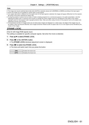 Page 61Chapter 4 Settings —
  [POSITION] menu
ENGLISH - 61
Note
 
f The image size may be switched abnormally when [AUTO] is selected, please set to [NORMAL] or [WIDE] according to the input \
signal. 
 
f Some size modes are not available for certain types of input signals. 
 
f If an aspect ratio which is different from the aspect ratio for the input signals is selected, the imag\
es will appear differently from the originals. 
Be careful of this when selecting the aspect ratio.
 
f If using the projector in...