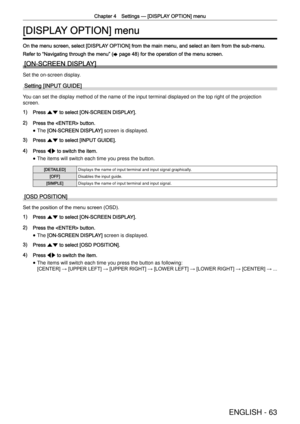 Page 63Chapter 4 Settings —
 [DISPLAY OPTION] menu
ENGLISH - 63
[DISPLAY OPTION] menu
On the menu screen, select [DISPLAY OPTION] from the main menu, and select an item from the sub-menu.
Refer to  “
Navigating through the menu ”
 (x page 48) for the operation of the menu screen.
[ON-SCREEN DISPLAY]
Set the on-screen display.
Setting [INPUT GUIDE]
You can set the display method of the name of the input terminal displaye\
d on the top right of the projection 
screen.
1) Press as to select [ON-SCREEN DISPLAY].
2)...