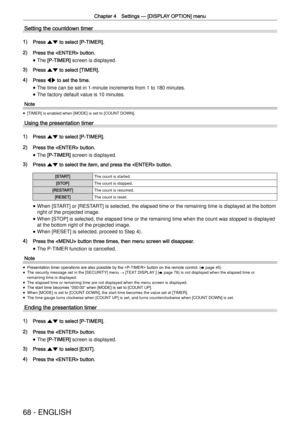 Page 68Chapter 4 Settings —
 [DISPLAY OPTION] menu
68 - ENGLISH
Setting the countdown timer
1) Press as to select [P-TIMER].
2) Press the  button.
 
f The [P-TIMER] screen is displayed.
3) Press as to select [TIMER].
4) Press qw to set the time.
 
f The time can be set in 1-minute increments from 1 to 180 minutes.
 
f The factory default value is 10 minutes.
Note
 
f [TIMER] is enabled when [MODE] is set to [COUNT DOWN].
Using the presentation timer
1) Press as to select [P-TIMER].
2) Press the  button.
 
f The...