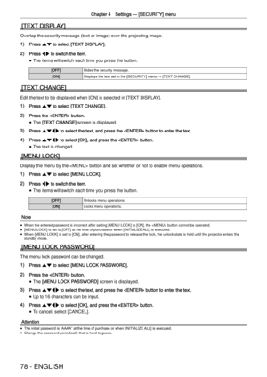 Page 78Chapter 4 Settings —
 [SECURITY] menu
78 - ENGLISH
[TEXT DISPLAY]
Overlap the security message (text or image) over the projecting image.
1) Press as to select [TEXT DISPLAY].
2) Press qw to switch the item.
 
f The items will switch each time you press the button.
[OFF]Hides the security message.
[ON]Displays the text set in the [SECURITY] menu 
→
 [TEXT CHANGE].
[TEXT CHANGE]
Edit the text to be displayed when [ON] is selected in [TEXT DISPLAY].
1) Press as to select [TEXT CHANGE].
2) Press the...