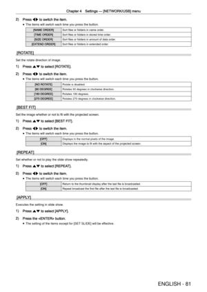 Page 81Chapter 4 Settings —
 [NETWORK/USB] menu
ENGLISH - 81
2) Press qw to switch the item.
 
f The items will switch each time you press the button.
[NAME ORDER]Sort ﬁles or folders in name order.
[TIME ORDER]Sort ﬁles or folders in stored time order.
[SIZE ORDER]Sort ﬁles or folders in amount of data order.
[EXTEND ORDER]Sort ﬁles or folders in extended order.
[ROTATE]
Set the rotate direction of image.
1) Press as to select [ROTATE].
2) Press qw to switch the item.
 
f The items will switch each time you...