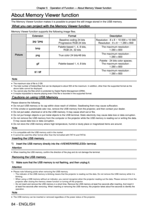 Page 84Chapter 5 Operation of Function —
 About Memory Viewer function
84 - ENGLISH
About Memory Viewer function
The Memory Viewer function makes it is possible to project the still image stored in\
 the USB memory.
What you can project with the Memory Viewer function
Memory Viewer function supports the following image ﬁles.
Picture
ExtensionFormatDescription
jpg / jpegBaseline coding 24 bits
Progressive RGB 24 bits Resolution : 8 x 8 ~ 10 000 x 10 000
Resolution : 8 x 8 ~ 1 280 x 800
bmpPalette-based 1, 4, 8...