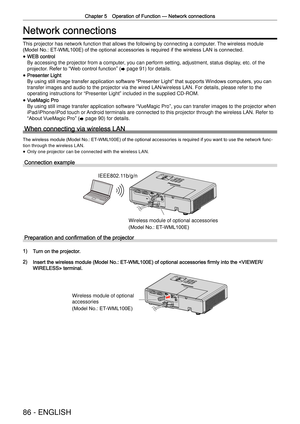Page 86Chapter 5 Operation of Function —
 Network connections
86 - ENGLISH
Network connections
This projector has network function that allows the following by connect\
ing a computer. The wireless module   
(Model No.: ET-WML100E) of the optional accessories is required if the wireless LAN is connected.
 
f
WEB control 
By accessing the projector from a computer, you can perform setting, adjustment, status display, etc. of the 
projector. Refer to  “
W
 eb control function”
 (
x  page 91) for details.
 
f...
