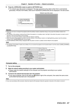 Page 87Chapter 5 Operation of Function —
 Network connections
ENGLISH - 87
3) Press the  button to switch to NETWORK input.
 
f The network input idle screen is displayed.
 The login password (a four-digit number that is automatically 
generated), PROJECTOR NAME, SSID and IP ADDRESS (WIRELESS) will be displayed in the idle screen.
LOGIN PASSWORD :   5678
PROJECTOR NAME :   Name1234
SSID :      Panasonic Projector
IP ADDRESS(WIRELESS) :   172.28.120.1
 
f LOGIN PASSWORD
 
f PROJECTOR NAME
 
f SSID
 
f IP...