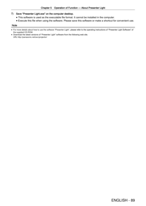 Page 89Chapter 5 Operation of Function —
 About Presenter Light
ENGLISH - 89
7) Save  “
Presenter Light.exe ”
 on the computer desktop.
 
f This software is used as the executable ﬁle format. It cannot be installed in the computer
.
 
f Execute this ﬁle when using the software. Please save this software or make a shortcut for convenient use.
Note
 
f For more details about how to use the software 
“
Presenter Light ”
, please refer to the operating instructions of  “
Presenter Light Software ”
 of 
the supplied...