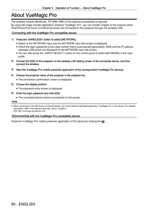 Page 90Chapter 5 Operation of Function —
 About VueMagic Pro
90 - ENGLISH
About VueMagic Pro
The wireless module (Model No.: ET-WML100E) of the optional accessories is required.
By using still image transfer application software  “
VueMagic Pro ”
, you can transfer images to the projector when 
iPad/
iPhone/iPod touch or Android terminals are connected to this projector through the wireless L\
AN.
Connecting with the VueMagic Pro compatible device
1) Press the  button to select [NETWORK]. 
 
f Switch to the...