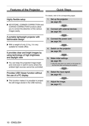 Page 10 
10 - ENGLISH
Features of the Projector
Highly ﬂexible setup
 
w KEYSTONE, CORNER CORRECTION and 
CURVED CORRECTION functions allow 
you to correct the distortion of the various 
images easily.
A portable lightweight projector with 
fashionable design
 
w With a weight of only 2.3 kg, it is very 
suitable for mobile ofﬁce.
It provides clear and bright images by 
using technology of high brightness 
and daylight view
 
w You can keep the projected image bright 
and vivid even in well-lit rooms where the...