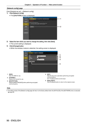 Page 96Chapter 5 Operation of Function —
 Web control function
96 - ENGLISH
[Network conﬁg] page
Click [Detailed set up] 
→ [Network conﬁg].
1) Click [Network config].
 
f The [CAUTION!] screen is displayed.
1
2
2) Select the item which you want to change the setting, then click [Next].\
 
f The current setting is displayed.
3) Click [Change] button.
 
f When the wireless module is attached, the setting screen is displayed.
1
2
3
4
5
1 [SSID]Sets the SSID for use.
2 [CHANNEL]Selects the channel for use.
3...