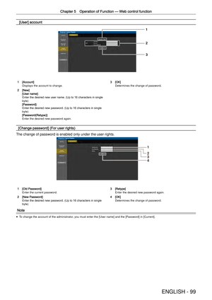 Page 99Chapter 5 Operation of Function —
 Web control function
ENGLISH - 99
 [User] account
1
2
3
1 [Account]Displays the account to change.
2 [New][User name]:Enter the desired new user name. (Up to 16 characters in single 
byte)
[Password]:Enter the desired new password. (Up to 16 characters in single 
byte)
[Password(Retype)]:Enter the desired new password again.
3 [OK]Determines the change of password.
[Change password] (For user rights)
The change of password is enabled only under the user rights.
1
2
3
4...