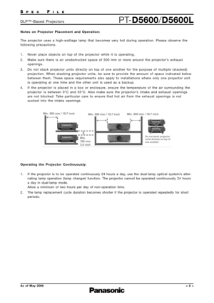 Page 8
SPECFILE
PTD5600/D5600LDLP™Based Projectors
As of May 2006
Notes on Projector Placement and Operation: 
The projector uses a highwattage lamp that becomes very hot during operation.\
 Please observe the
following precautions.
1. Never place objects on top of the projector while it is operating.
2. Make sure there is an unobstructed space of 500 mm or more around the projector’s exhaust
openings.
3. Do not stack projector units directly on top of one another for the purpose of multiple (stacked)...