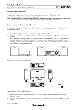 Page 6
SPECFILE
PTAX100High Definition Home Cinema Projector
AsofAugust 2006 
Notes on Projector Placement and Operation 
The projector uses a highwattage lamp that becomes very hot during operation.\
 Please observe the
following precautions.
1. Never place objects on top of the projector while it is operating.
2. Make sure there is an unobstructed space of 200 mm or more around the projector’s air intake openings.
3. If the projector is placed in a box or enclosure, ensure the temperature of the air...
