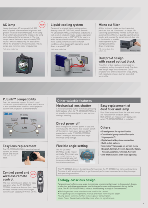 Page 5NEWMicro cut filter
A filter in the air intake section traps dust 
particles that are 10 microns* or larger. By 
capturing approximately 7 times as much dust 
as conventional filters, it guards against optical 
blocks and reduces the penetration of dust into 
to the interior to provide 
stable operation by, for 
example, preventing 
drops in brightness.
*10-micron dust = lint, 
pollen, etc.
Liquid-cooling system
Panasonic's original liquid-cooling system 
directly cools the DLP® chip, which extends...
