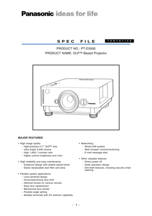 Page 1
•High image quality
 Highprecision 0.7˝ DL P™ chip
 Ultra bright 3,500 lumens
 High 1,600:1 contrast ratio
 Highly uniform brightness and color
• High reliability and easy maintenance Dustproof design with sealed optical block
 Easily replaceable dust filter and lamp
• Flexible system applications Lenscentered design
 Horizontal/vertical lens shift
 Optional lenses for various venues
 Easy lens replacement
 Mechanical lens shutter
 Flexible angle setting
 Multiple terminals with AV switcher capability...