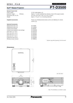 Page 3
3
PTD3500DLP™Based Projector SPEC FIL E
Remote Control Unit
Power supply:  3 V DC (AAA battery x 2)
Operation range*:  Wireless:  Approx. 7 m when operated from directly in front of the signal receptor
Dimensions (W x H x D):  45 x145 x 24.5 mm (13/4˝ x 511/16˝ x 31/32˝)
Weight:  Approx. 115 g (4.1 oz.) (including batteries)
Supplied AccessoriesPower cord, Wireless/wired remote control unit, Batteries for remote
control (x 2)
Optional Accessories
Replacement lamp unit: ETLAD35
Replacement lamp unit:...