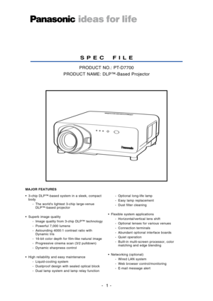 Page 11
SPEC FIL E
PRODUCT NO.: PTD7700
PRODUCT NAME: DLP™Based Projector
• 3chip DLP™based system in a sleek, compact
body
The worlds lightest 3chip largevenue
DLP™based projector
•Superb image quality
 Image quality from 3chip DLP™ technology
 Powerful 7,000 lumens
 Astounding 4000:1 contrast ratio with
Dynamic Iris
 16bit color depth for filmlike natural image
Progressive cinema scan (3/2 pulldown)
 Dynamic sharpness control
•High reliability and easy maintenance
 Liquidcooling system
 Dustproof design with...