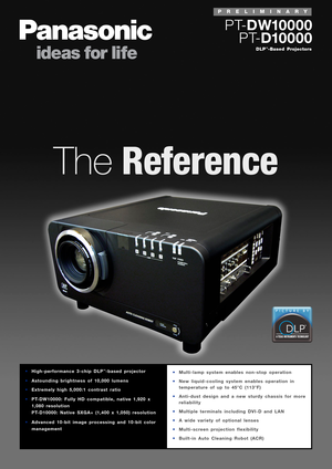 Page 1TheReference
DLP™-Based Projectors
PT-DW10000
PT-D10000
•Multi-lamp system enables non-stop operation
•New liquid-cooling system enables operation in
temperature of up to 45°C (113°F)
•Anti-dust design and a new sturdy chassis for more
reliability
•Multiple terminals including DVI-D and LAN
•A wide variety of optional lenses
•Multi-screen projection flexibility
•Built-in Auto Cleaning Robot (ACR)•High-performance 3-chip DLP™-based projector
•Astounding brightness of 10,000 lumens
•Extremely high 5,000:1...