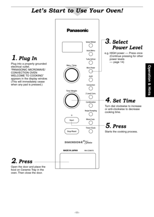 Page 13
--
Operation & Hints
Let’s Start to Use Your Oven!
1. Plug In
Plug into a properly grounded electrical outlet .“PANASONIC MICROWAVE/CONVECTION OVEN WELCOME TO COOKING”appears in the display window . (This will immediately cease when any pad is pressed .)
2. Press
Open the door and place the food on Ceramic Tray in the oven . Then close the door .
4. Set Time
Turn dial clockwise to increase or anti-clockwise to decrease cooking time .
5. Press
Starts the cooking process .
3.Select 
Power Level...