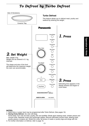 Page 19
-7-
Operation & Hints

To Defrost by Turbo Defrost
2. Set Weight
Max . weight 3 kgWeight can be entered in 0 . kg intervals .
The shape and size of the food will determine the maximum weight the oven can accommodate .
3. Press
Defrosting time appears in the display window and begins to count down .
Turbo Defrost 
This feature allows you to defrost meat, poultry and seafood by entering the weight .
1. Press
NOTES: .  Stand time or power level may be programmed after Turbo Defrost . (See...