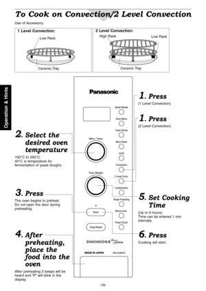 Page 20
-18-
Operation & Hints

To Cook on Convection/2 Level Convection
Use of Accessory:
Ceramic Tray
Low Rack
Ceramic Tray
Low RackHigh Rack
1 Level Convection:2 Level Convection:
2.Select the
desired oven
temperature
100°C to 250°C.40°C is temperature for fermentation of yeast doughs.
6. Press
Cooking will start.
1. Press
(1 Level Convection)
1. Press
(2 Level Convection)
5.Set Cooking
Time
(Up to 9 hours)Time can be entered 1 min intervals.
3. Press
The oven begins to preheat.Do not open the door during...