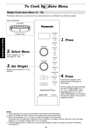 Page 28
-26-
Operation & Hints

To Cook by  Auto Menu
2. Select Menu
Select category 10 - 18.(see page 27 - 28.)
3. Set Weight
Weight can be entered in 0.1 kg intervals.
4. Press
Cooking time appears in the display window and begins to count down.
During cooking, the oven will beep and scroll “TURN OVER” (10, 11, 13, 17) or “TURN OVER / ADD VEGETABLES” (12, 14, 18) or “ADD VEGETABLES” (16) to signal that the food needs to be turned or vegetables added.
This feature allows you to cook most of your favourite...