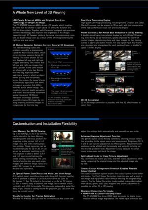 Page 4LCD  Panels  Driven  at  480Hz  and  Original  Overdrive Technology  for  Bright  3D  Image
The  PT-AT6000E  features  480Hz-driven  LCD  panels,  which  lengthen the  time  that  the  shutter  is  open  about  1.5  times  the  duration  of  a 240-Hz  drive  system.  Together  with  Panasonic’s  original  high-precision overdrive  technology,  this  improves  the  brightness  of  the  images viewed  through  3D  Eyewear,  while  at  the  same  time  minimising  cross-talk,  or  double  image  seen  as  a...