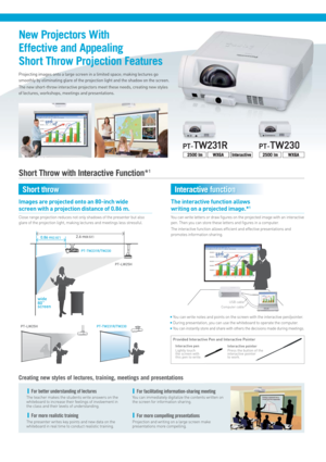 Page 2PT-LW25HPT-TW231R/TW230
Interactive pen
Lightly touch 
the screen with 
this pen to write.Interactive pointer
Press the button of the 
interactive pointer 
to work.
Provided Interactive Pen and Interactive Pointer
0.86 m(2.82’) 
PT-TW231R/TW230
PT-LW25H
2.6 m(8.53’)
wide
80’’
screen
Computer cableUSB cable
Images are projected onto an 80-inch wide
screen with a projection distance of 0.86 m.
Close range projection reduces not only shadows of the presenter but also 
glare of the projection light, making...