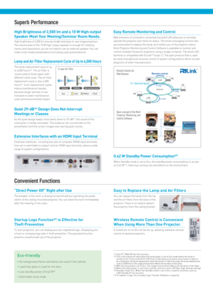 Page 3High Brightness of 2,500 lm and a 10 W High-output 
Speaker Meet Your Meeting/Seminar Room Needs.
High brightness of 2,500 lm ensures bright and easy-to-see image projection. 
The volume level of the 10 W high-output speaker is enough for meeting 
rooms and classrooms; you do not need to use an external speaker. You can 
make multi-media presentations (including audio presentations).
0.42 W Standby Power Consumption*5
When Standby mode is set to Eco, the standby power consumptions is as low 
as 0.42 W...