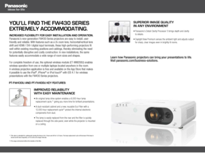 Page 2you’ll find the fw430 series 
extremely accommodating.
increased flexibility for easy installation and oPeration.  
Panasonic’s new-generation FW430 Series projectors are easy to install, user-
friendly and reliable. With features such as a 2x zoom lens, horizontal/vertical lens 
shift and HDMI / DVI-I digital input terminals, these high-performing projectors fit 
well within existing mounting positions and cablings, thereby eliminating the need 
for potentially disruptive and costly construction. In new...