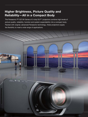 Page 2The Panasonic PT-DZ13K Series of 3-chip DLP™ projectors combine high levels of 
picture quality, reliability, function and system expandability into a compact body. 
Packed with original, advanced Panasonic technology, these projectors supply 
the !exibility to meet a wide range of applications.
Higher Brightness, Picture Quality and 
Reliability—All in a Compact Body 