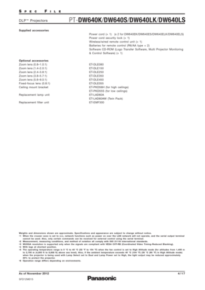 Page 4SPECFILE
PT-DW640K/DW640S/DW640LK/DW640LSDLP™Projectors
As of November 2012
SFD12M015
4/17
Weights and dimensions shown are approximate. Specifications and appearance are subject to change without notice.
*1 When the STANDBY MODEis set to ECO, network functions such as power on over the LAN network will not operate, and the serial output terminal
cannot be used. Also, only certain commands can be received for external control using the serial terminal.
*2 Measurement, measuring conditions, and method of...