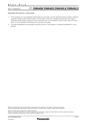 Page 17SPECFILE
PT-DW640K/DW640S/DW640LK/DW640LSDLP™Projectors
As of November 2012
SFD12M015
17/17
Operating the projector continuously
1.  If the projector is to be operated continuously for one week, use the dual-lamp optical systems alternat-
ing lamp operation (lamp relay) function. The projector cannot be operated continuously one week in
dual-lamp mode. Allow a minimum of two hours per day of non-operation time for each lamp if the pro-
jector is to be operated continuously for more than one week.
2.  The...