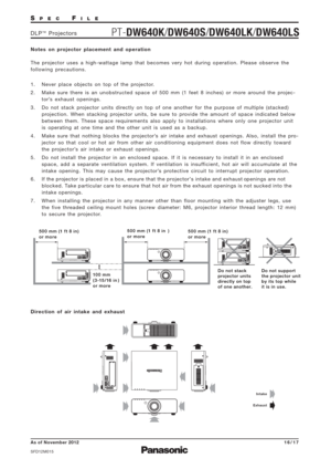 Page 16SPECFILE
PT-DW640K/DW640S/DW640LK/DW640LSDLP™Projectors
As of November 2012
SFD12M015
16/17
Notes on projector placement and operation 
The projector uses a high-wattage lamp that becomes very hot during operation. Please observe the
following precautions.
1. Never place objects on top of the projector.
2. Make sure there is an unobstructed space of 500 mm (1 feet 8 inches) or more around the projec-
tor’s exhaust openings.
3. Do not stack projector units directly on top of one another for the purpose of...