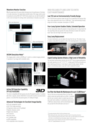 Page 3Waveform Monitor Function
When the output level of the source device fluctuates due to the performance of the device 
or its cable connections, the original black and white levels of the image content cannot
be reproduced correctly. With the PT-DZ21K Series projector you can view the waveforms
on the screen and adjust the settings either automatically or manually as you prefer.
DICOM Simulation Mode*4
This imaging mode is similar to DICOM part 14, which is a medical imaging standard. 
It reproduces X-ray...