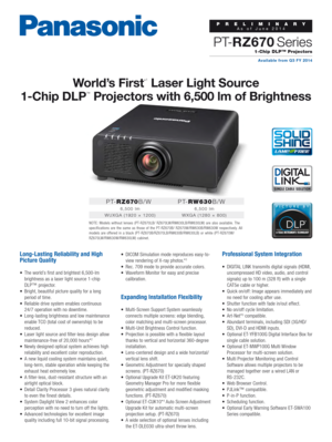 Page 1PRELIMINARYAs of June 2014Available from Q3 FY 2014
1-Chip DLP™ Projectors
P T-RZ670 Series
P T- R Z 670 B/W 
6,500 lm
WUXGA (1920 × 1200)
P T- R W 63 0 B/W  
6,500 lm
WXGA (1280 × 800)
World’s First*1
 Laser Light Source 
1-Chip DLP
™ Projectors with 6,500 lm of Brightness
Long-Lasting Reliability and High 
Picture Quality
•	 The 	 world’s 	 first 	 and 	 brightest 	 6,500-lm	
brightness

	 as 	 a 	 laser 	 light 	 source 	 1-chip
	
DLP™

	 projector.
•	 Bright,
	

beautiful 	 picture 	 quality 	 for...