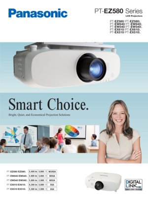 Page 1Smart Choice.
PT-EZ580 Series
LCD Projectors
PT-EZ580/EZ580L
PT-EW640/EW640LWUXGA 5,400 lm
5,0 0 0 :
 1
WXGA 5,800 lm
5,0 0 0 :
 1
PT-EW540/EW540LWXGA 5,000 lm
2,000 :
 1
PT-EX510/EX510LXGA 5,300 lm
2,000 :
 1
PT-EZ580/PT-EZ580L
PT-EW640/PT-EW640L
PT-EW540/PT-EW540L
PT-EX610/PT-EX610L
PT-EX510/PT-EX510L
PT-EX610/EX610LXGA 6,200 lm
5,0 0 0 :
 1
Bright, Quiet, and Economical Projection Solutions 