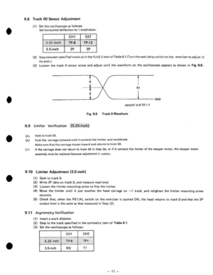 Page 13• • 
• 
• 
• 
9 .8  Track 00 Sen sor  Adjustment 
(1 ) Set the oscilloscope as follows. 
Set horizontal deflection  to  1 mYdivision . 
CH1 EX T 
S.2S-i nch TP-8 Tp·12 
3.5·in ch zp SP 
(21 Step between specified  tracks at in the FLAG 0 item ofTable 8.1 (Turn the seek delay  switch on the exer ciser to adjust  12 
ms seek.) 
(3) loosen  the track 0 sensor  screw and adjust until the waveform  on the oscilloscope appears  as shown  in Fig.  9 .6 . 
A 
--+----sv 
'---------~------GND 
ADJUST A :B TO...