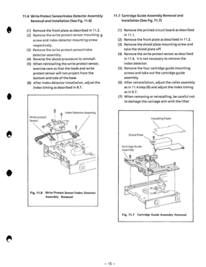 Page 17• • 
• 
11.6 Write Protect Sensor/Index Detector  Assembly 
Removal 
and Installation  (See Fig. 11.6) 
(1) Remove the front plate as described in 11.2. 
(2) Remove the write protect senso r mou nting  g 
screw 
and index detector mounting  screw 
respectively. 
(3) Remove the wr ite protect sensor/index 
detector assembly. 
(4) Reverse the above  procedure to reinsta ll. 
(5) When reinstalling the write protect sensor, 
exercise 
care so that the leads  and write 
protect sensor will not project  from...