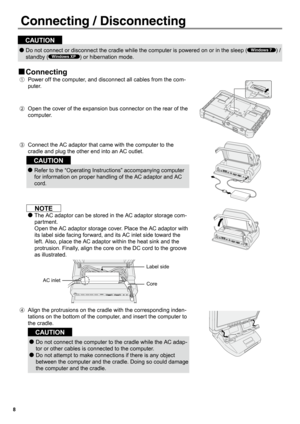 Page 88
Connecting / Disconnecting
CAUTION
Do not connect or disconnect the cradle while the computer is powered on or in the sleep ( 
●Windows 7) / 
standby (
Windows XP) or hibernation mode.
Connecting 
„
Power off the computer, and disconnect all cables from the com-
A.	
p u t e r.  
 
Open the cover of the expansion bus connector on the rear of the 
B.	
c o m p u t e r.
Connect the AC adaptor that came with the computer to the 
C.	
cradle and plug the other end into an AC outlet.
CAUTION
Refer to the...