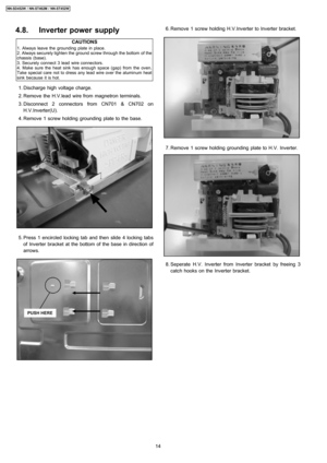 Page 144.8. Inverter power supply
CAUTIONS
1. Always leave the grounding plate in place.
2. Always securely tighten the ground screw through the bottom of the
chassis (base).
3. Securely connect 3 lead wire connectors.
4. Make sure the heat sink has enough space (gap) from the oven.
Take special care not to dress any lead wire over the aluminum heat
sink because it is hot.
 1. Discharge high voltage charge.
 2. Remove the H.V.lead wire from magnetron terminals.
 3. Disconnect 2 connectors from CN701 & CN702 on...