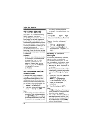 Page 36Voice Mail Service
36
Voice mail service
Voice mail is an automatic answering 
service offered by your service 
provider/telephone company. After you 
subscribe to this service, your service 
provider/telephone company’s voice 
mail system answers calls for you when 
you are unavailable to answer the phone 
or when your line is busy. Messages are 
recorded by your service 
provider/telephone company, not your 
telephone. Please contact your service 
provider/telephone company for details 
of this...