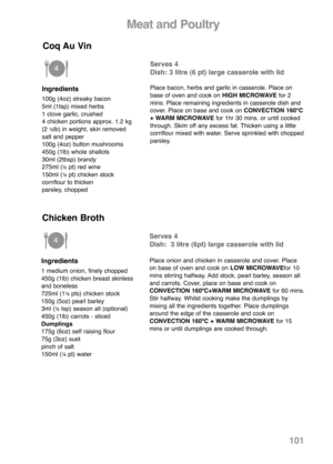 Page 103101
Ingredients
100g (4oz) streaky bacon
5ml (1tsp) mixed herbs
1 clove garlic, crushed
4 chicken portions approx. 1.2 kg 
(2 
½lb) in weight, skin removed
salt and pepper
100g (4oz) button mushrooms
450g (1lb) whole shallots
30ml (2tbsp) brandy
275ml (
½pt) red wine
150ml (¼pt) chicken stock
cornflour to thicken
parsley, chopped
Serves 4
Dish: 3 litre (6 pt) large casserole with lid
Place bacon, herbs and garlic in casserole. Place on
base of oven and cook on HIGH MICROWAVEfor 2
mins. Place remaining...