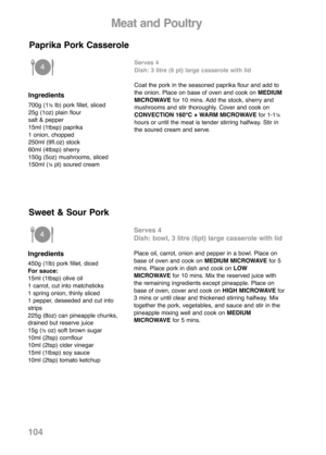 Page 106Meat and Poultry
Ingredients
700g (1½lb) pork fillet, sliced
25g (1oz) plain flour
salt & pepper
15ml (1tbsp) paprika
1 onion, chopped
250ml (9fl.oz) stock
60ml (4tbsp) sherry
150g (5oz) mushrooms, sliced
150ml (
¼pt) soured creamServes 4
Dish: 3 litre (6 pt) large casserole with lid
Coat the pork in the seasoned paprika flour and add to
the onion. Place on base of oven and cook onMEDIUM
MICROWAVE for 10 mins. Add the stock, sherry and
mushrooms and stir thoroughly. Cover and cook on
CONVECTION 160°C +...