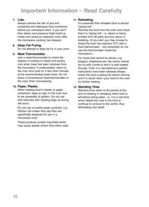 Page 127.Lids.Always remove the lids of jars and 
containers and takeaway food containers
before you microwave them. If you donʼt
then steam and pressure might build up
inside and cause an explosion even after
the microwave cooking has stopped.
8.
Deep Fat Frying.Do not attempt to deep fat fry in your oven.
9.
Meat Thermometer.Use a meat thermometer to check the
degree of cooking of roasts and poultry
only when meat has been removed from
the microwave. If undercooked, return to
the oven and cook for a few more...