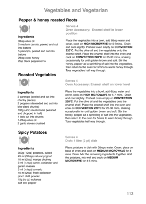 Page 115Vegetables and Vegetarian
Ingredients
3tbsp olive oil
5 medium carrots, peeled and cut
into batons
5 parsnips, peeled and cut into
batons
2tbsp clear honey
2tsp black peppercorns
Serves 4
Oven Accessory:  Enamel shelf in lower 
position
Place the vegetables into a bowl, add 6tbsp water and
cover, cook on HIGH MICROWAVEfor 5-7mins.  Drain
and cool slightly. Preheat oven empty on CONVECTION
220°C. Put the olive oil and the vegetables onto the
enamel shelf. Place the enamel shelf into the oven and
cook on...